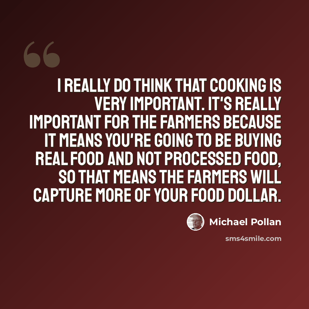 “I really do think that cooking is very important. It's really important for the farmers because it means you're going to be buying real food and not processed food, so that means the farmers will capture more of your food dollar.” quote by Michael Pollan