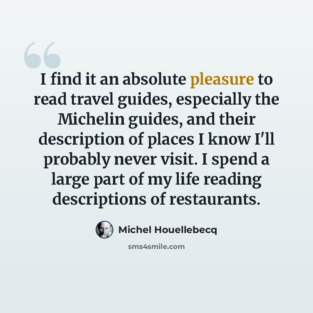 “I find it an absolute pleasure to read travel guides, especially the Michelin guides, and their description of places I know I'll probably never visit. I spend a large part of my life reading descriptions of restaurants.” quote by Michel Houellebecq