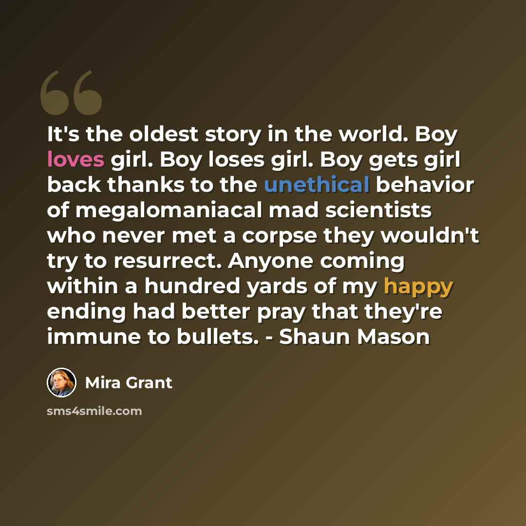“It's the oldest story in the world. Boy loves girl. Boy loses girl. Boy gets girl back thanks to the unethical behavior of megalomaniacal mad scientists who never met a corpse they wouldn't try to resurrect. Anyone coming within a hundred yards of my happy ending had better pray that they're…” quote by Mira Grant