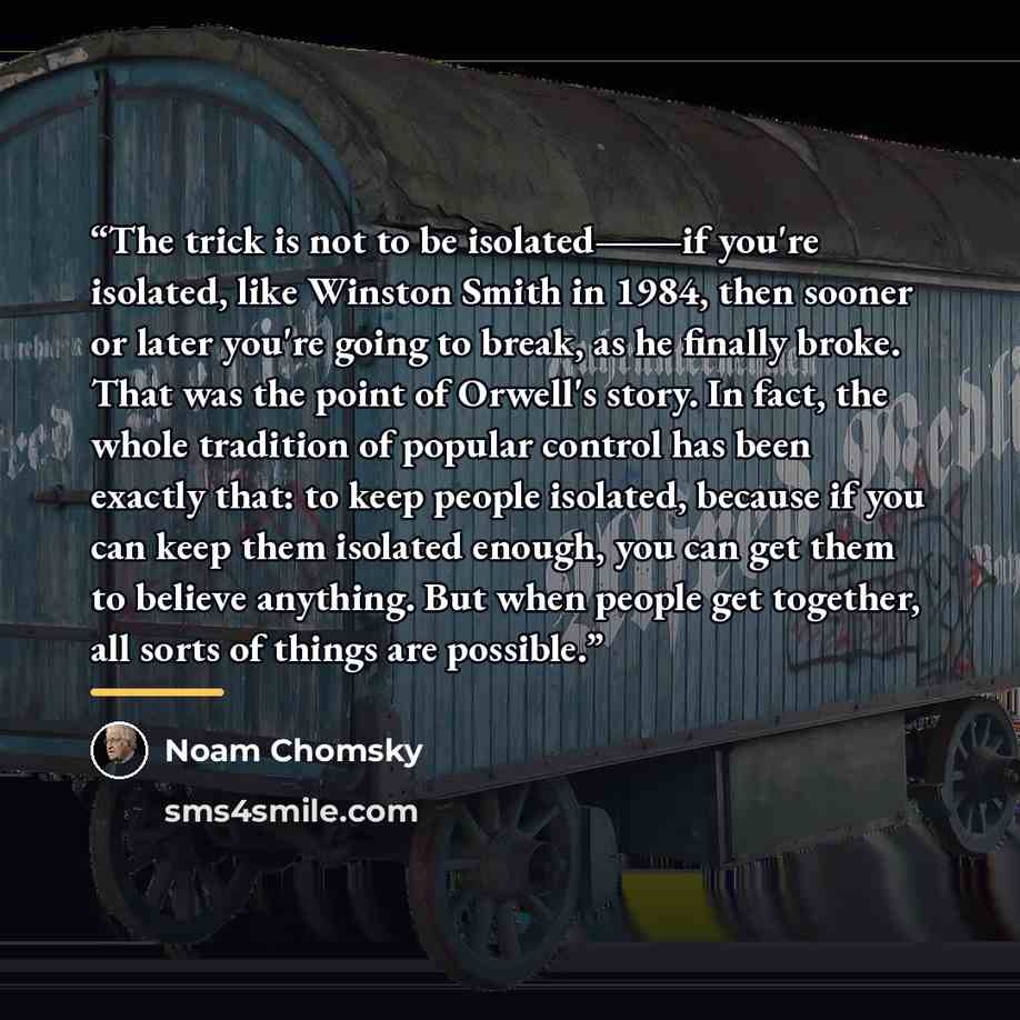 “The trick is not to be isolated―if you're isolated, like Winston Smith in 1984, then sooner or later you're going to break, as he finally broke. That was the point of Orwell's story. In fact, the whole tradition of popular control has been exactly that: to keep people isolated, because if you can…” quote by Noam Chomsky