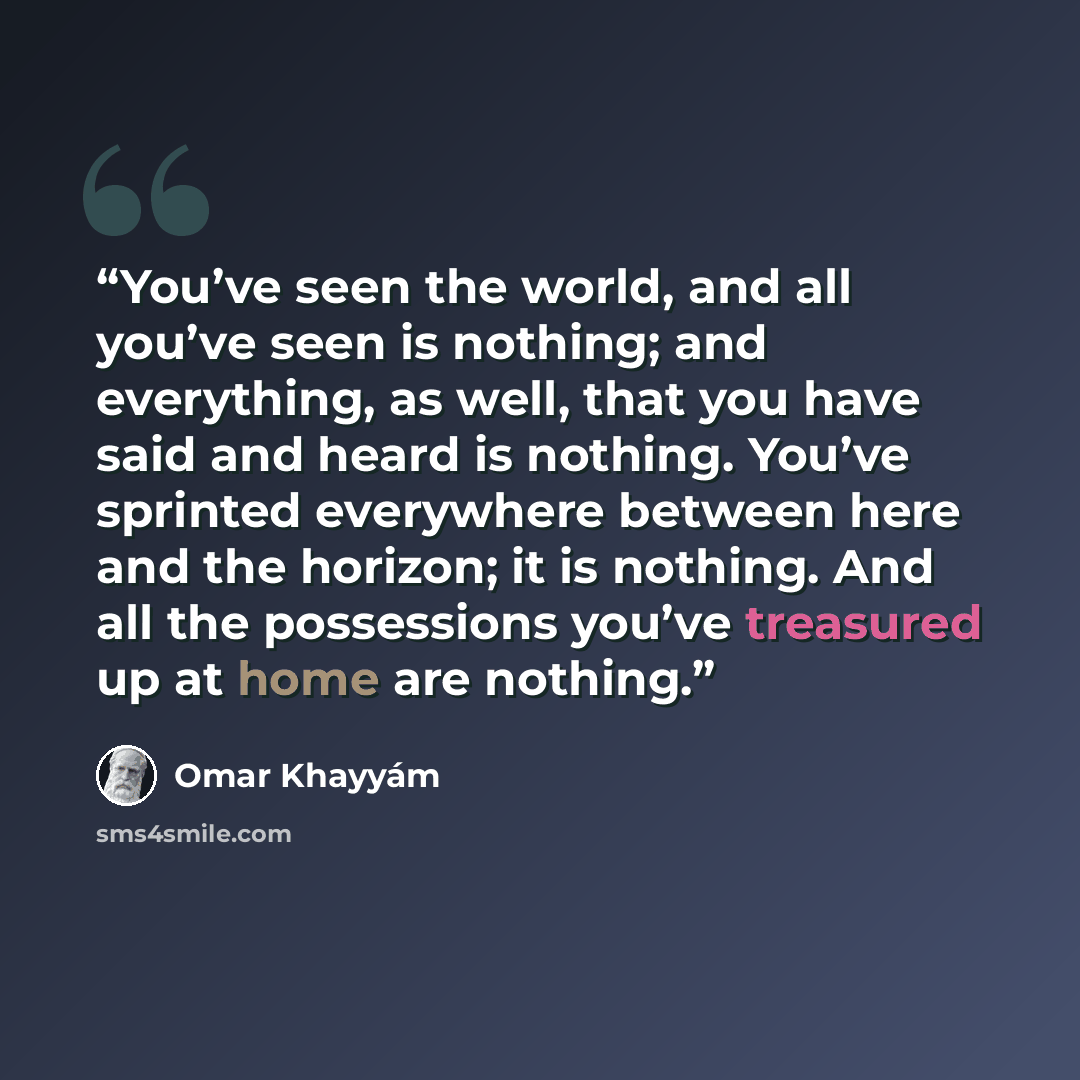 “You’ve seen the world, and all you’ve seen is nothing; and everything, as well, that you have said and heard is nothing. You’ve sprinted everywhere between here and the horizon; it is nothing. And all the possessions you’ve treasured up at home are nothing.” quote by Omar Khayyám