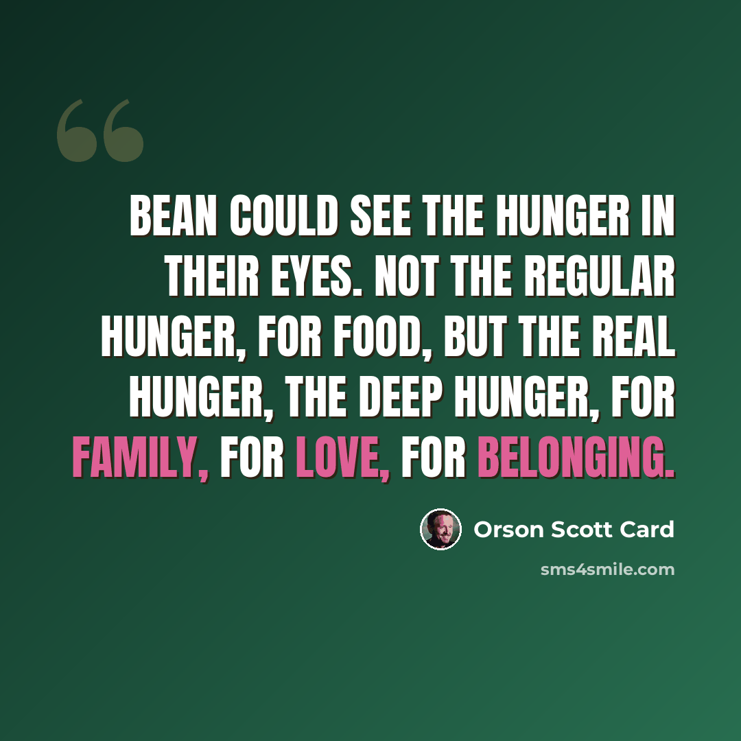 “Bean could see the hunger in their eyes. Not the regular hunger, for food, but the real hunger, the deep hunger, for family, for love, for belonging.” quote by Orson Scott Card