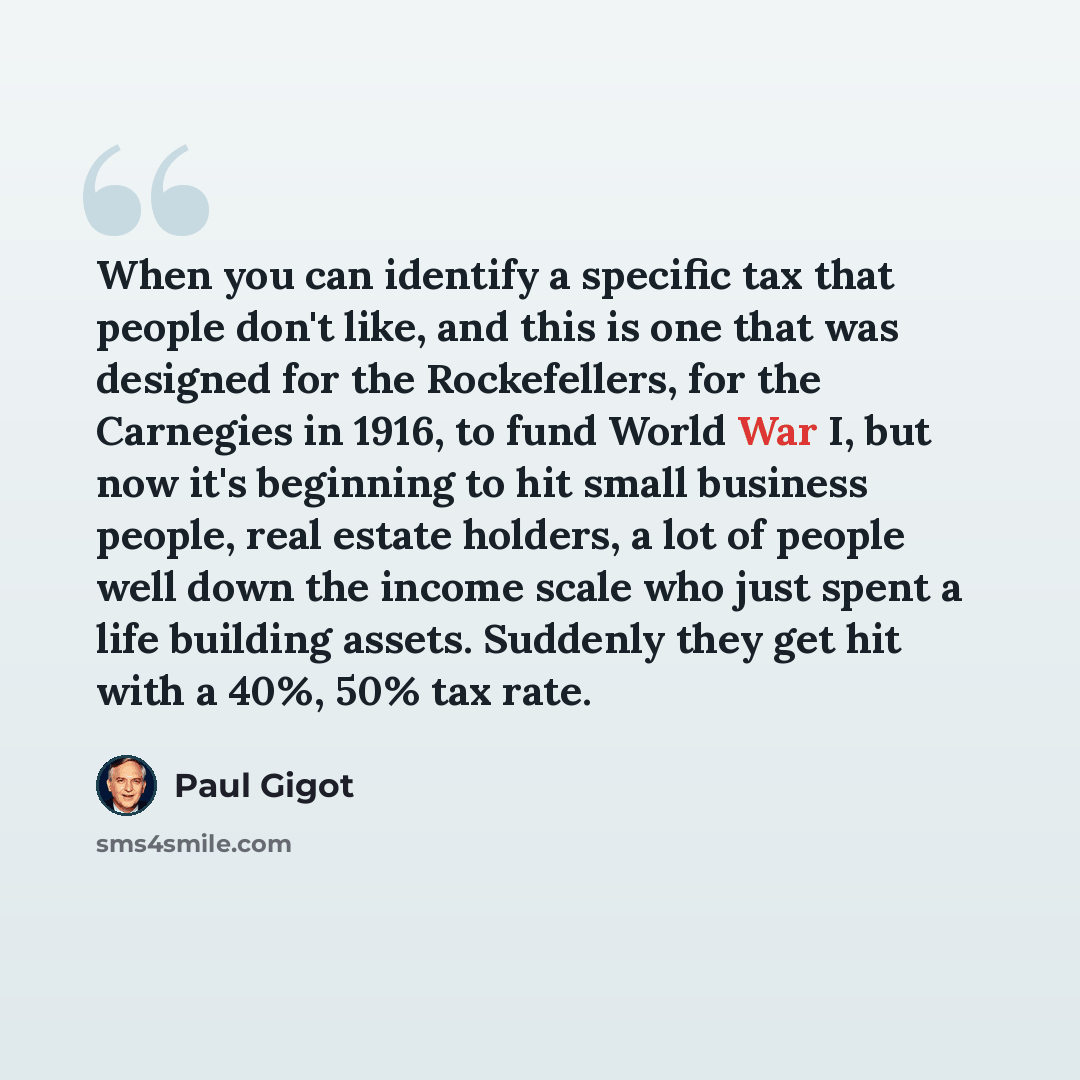 “When you can identify a specific tax that people don't like, and this is one that was designed for the Rockefellers, for the Carnegies in 1916, to fund World War I, but now it's beginning to hit small business people, real estate holders, a lot of people well down the income scale who just spent a…” quote by Paul Gigot