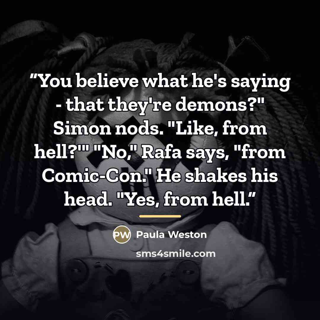 “You believe what he's saying - that they're demons?" Simon nods. "Like, from hell?'" "No," Rafa says, "from Comic-Con." He shakes his head. "Yes, from hell.” quote by Paula Weston