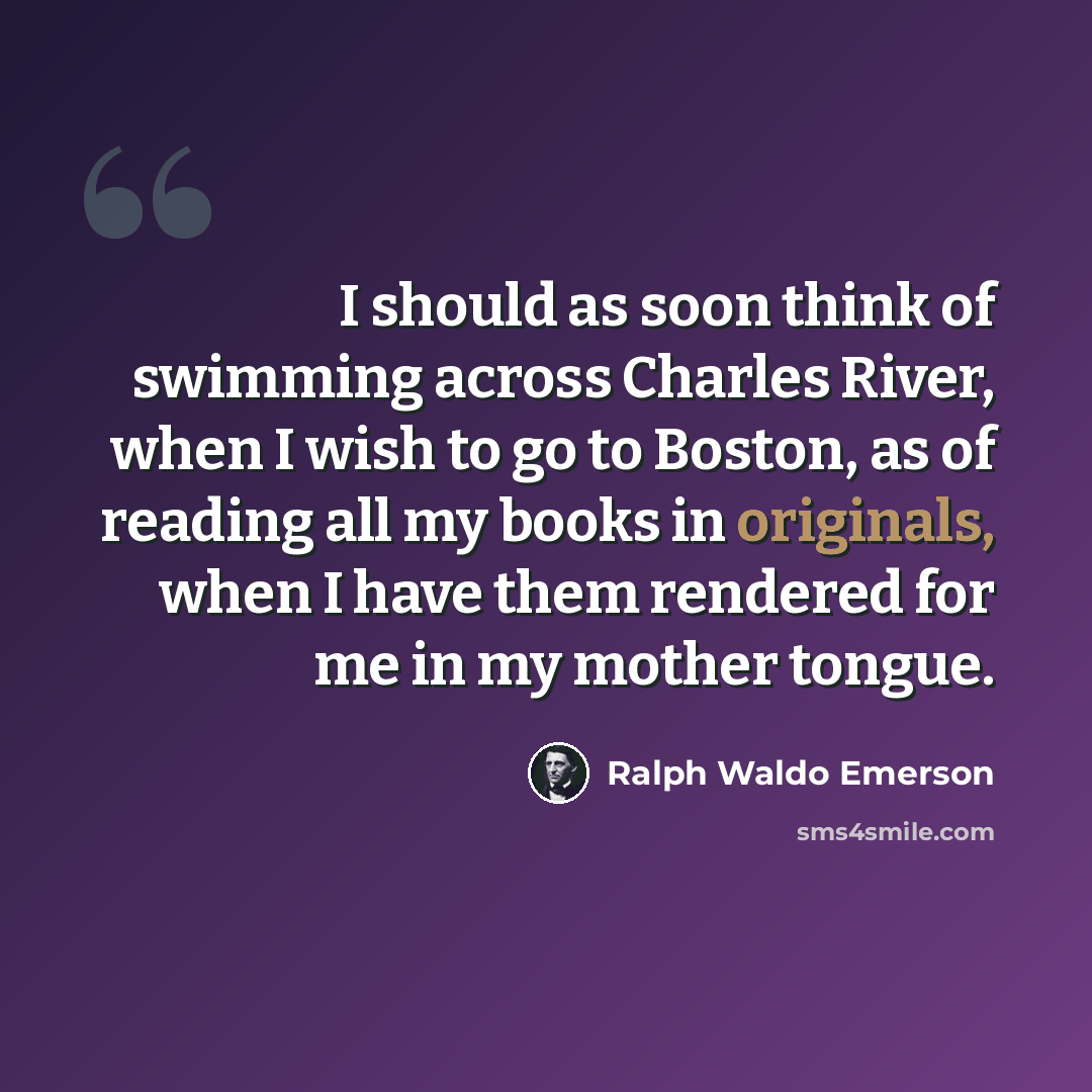 “I should as soon think of swimming across Charles River, when I wish to go to Boston, as of reading all my books in originals, when I have them rendered for me in my mother tongue.” quote by Ralph Waldo Emerson