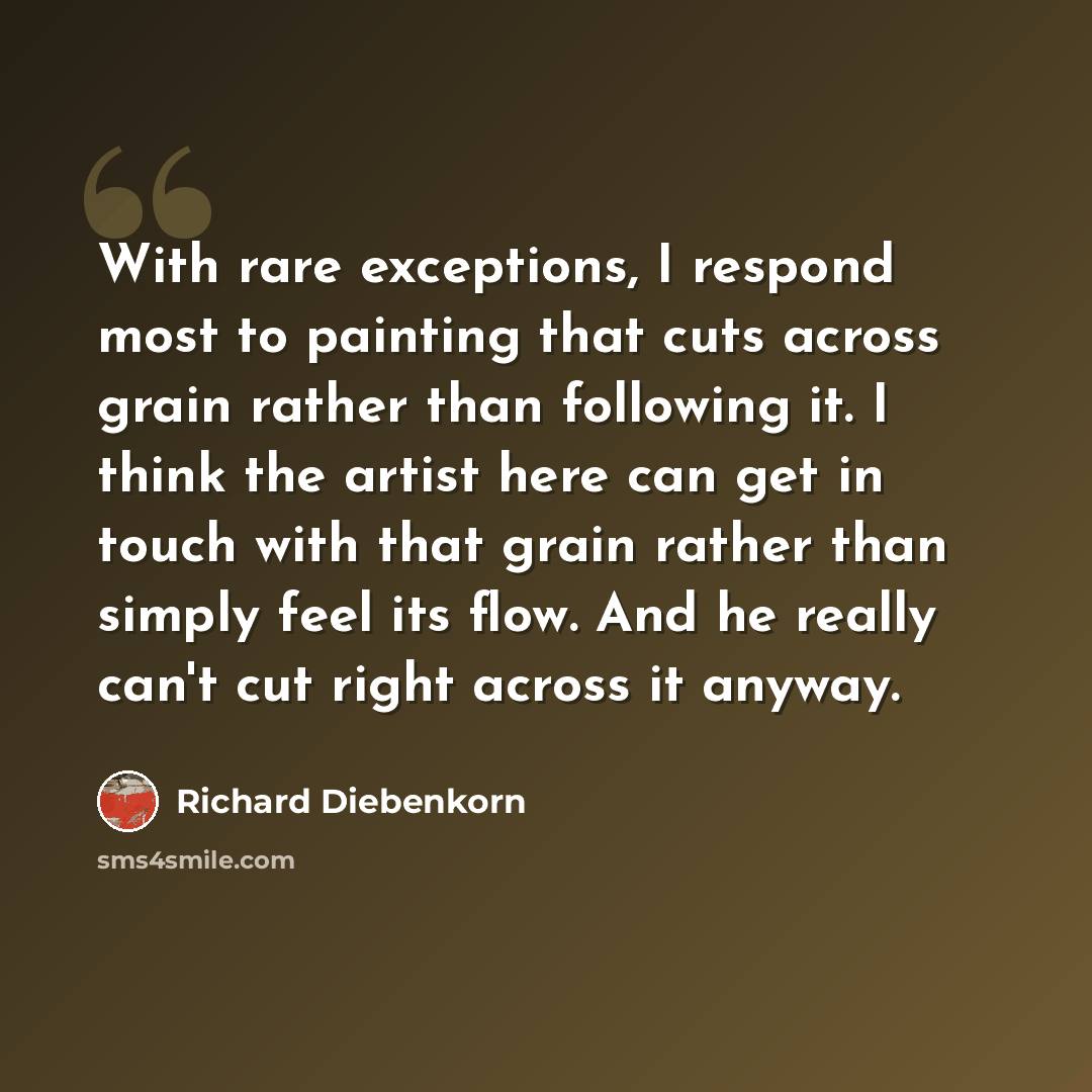“With rare exceptions, I respond most to painting that cuts across grain rather than following it. I think the artist here can get in touch with that grain rather than simply feel its flow. And he really can't cut right across it anyway.” quote by Richard Diebenkorn