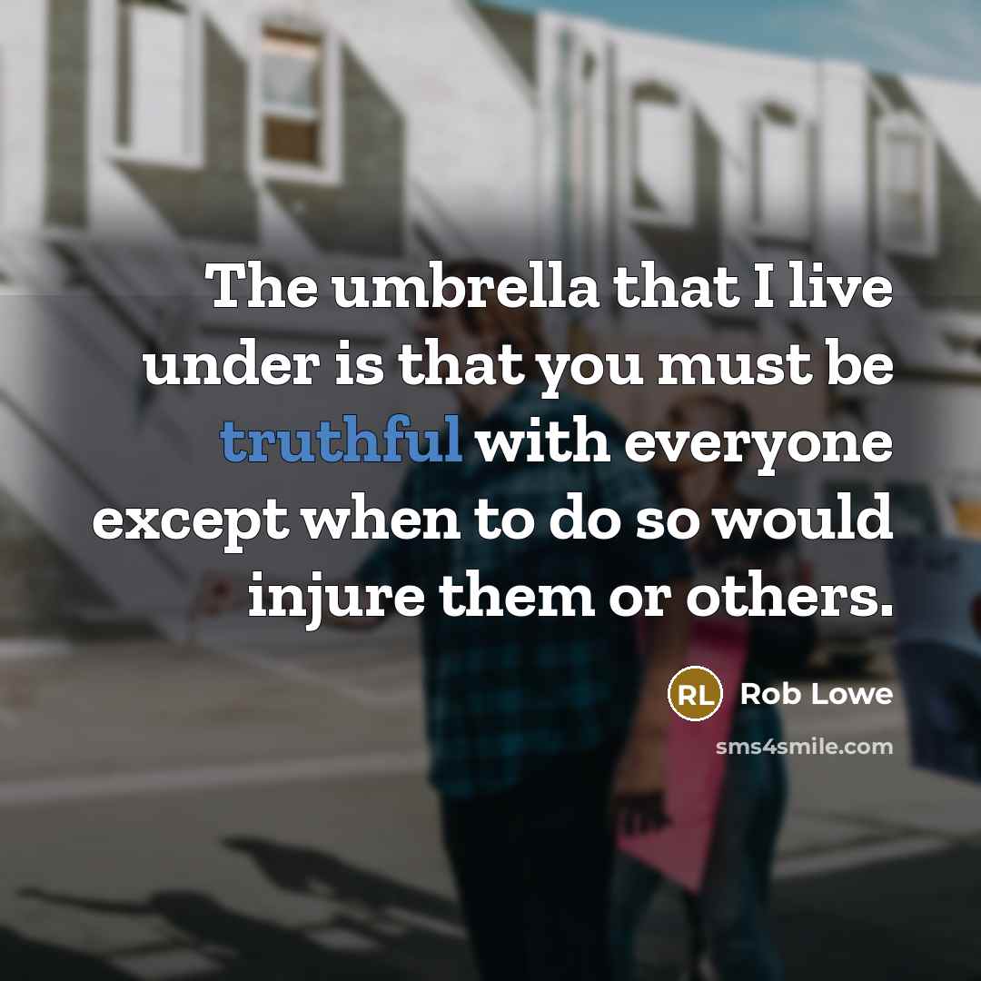 “The umbrella that I live under is that you must be truthful with everyone except when to do so would injure them or others.” quote by Rob Lowe