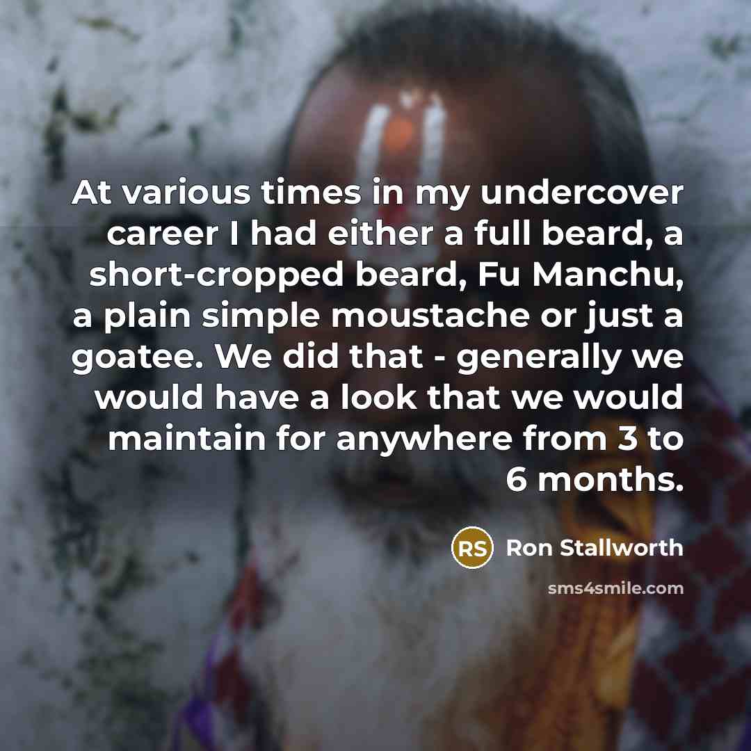 “At various times in my undercover career I had either a full beard, a short-cropped beard, Fu Manchu, a plain simple moustache or just a goatee. We did that - generally we would have a look that we would maintain for anywhere from 3 to 6 months.” quote by Ron Stallworth