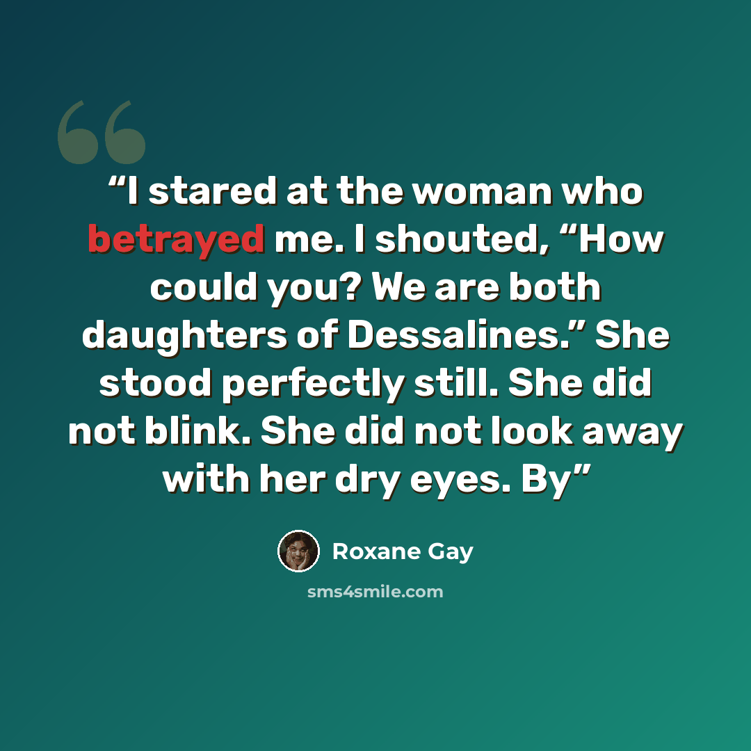 “I stared at the woman who betrayed me. I shouted, “How could you? We are both daughters of Dessalines.” She stood perfectly still. She did not blink. She did not look away with her dry eyes. By” quote by Roxane Gay
