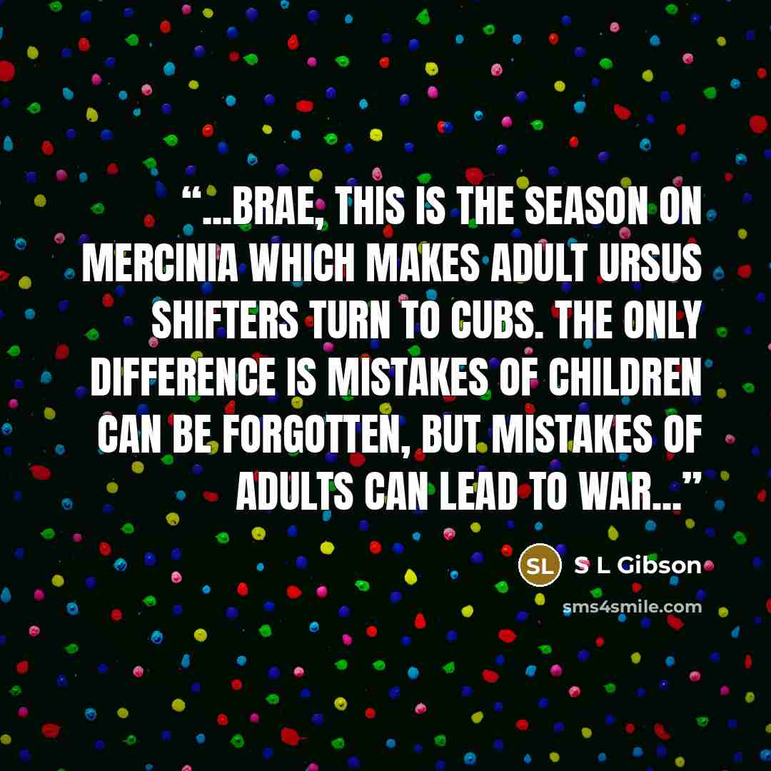 “...Brae, this is the season on Mercinia which makes adult Ursus shifters turn to cubs. The only difference is mistakes of children can be forgotten, but mistakes of adults can lead to war...” quote by S L Gibson