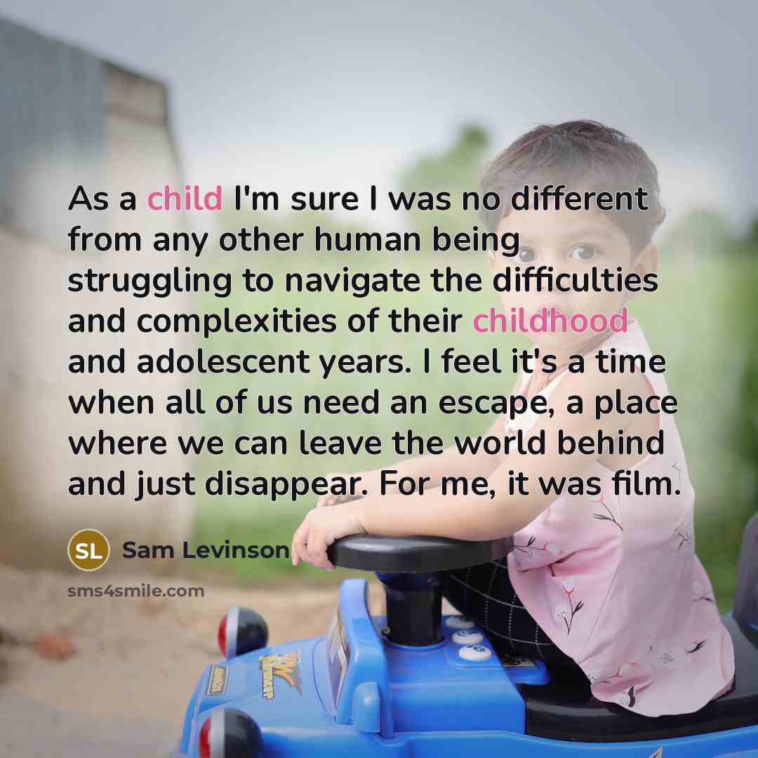 “As a child I'm sure I was no different from any other human being struggling to navigate the difficulties and complexities of their childhood and adolescent years. I feel it's a time when all of us need an escape, a place where we can leave the world behind and just disappear. For me, it was film.” quote by Sam Levinson