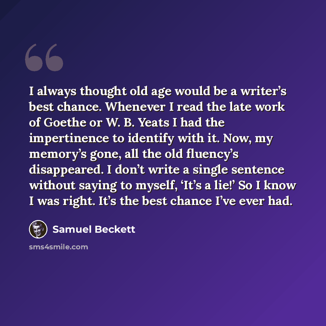 “I always thought old age would be a writer’s best chance. Whenever I read the late work of Goethe or W. B. Yeats I had the impertinence to identify with it. Now, my memory’s gone, all the old fluency’s disappeared. I don’t write a single sentence without saying to myself, ‘It’s a lie!’ So I know I…” quote by Samuel Beckett