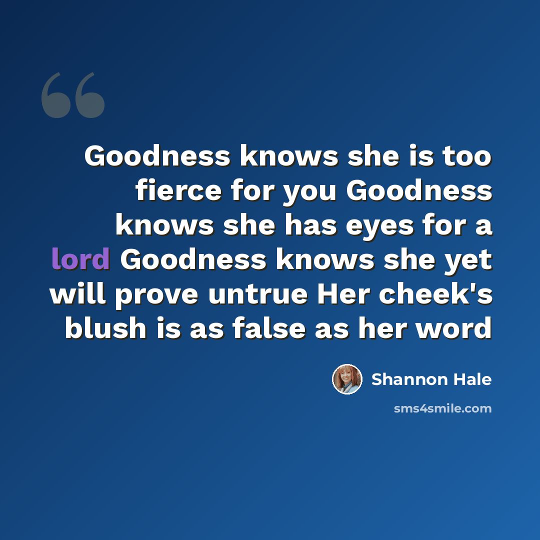 “Goodness knows she is too fierce for you Goodness knows she has eyes for a lord Goodness knows she yet will prove untrue Her cheek's blush is as false as her word” quote by Shannon Hale