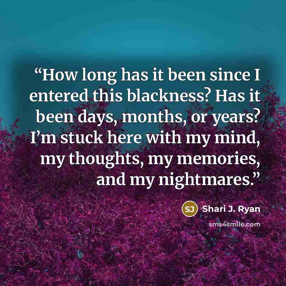 “How long has it been since I entered this blackness? Has it been days, months, or years? I’m stuck here with my mind, my thoughts, my memories, and my nightmares.” quote by Shari J. Ryan