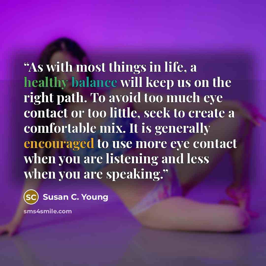 “As with most things in life, a healthy balance will keep us on the right path. To avoid too much eye contact or too little, seek to create a comfortable mix. It is generally encouraged to use more eye contact when you are listening and less when you are speaking.” quote by Susan C. Young