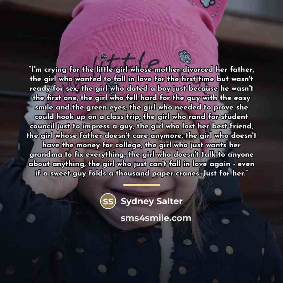 “I'm crying for the little girl whose mother divorced her father, the girl who wanted to fall in love for the first time but wasn't ready for sex, the girl who dated a boy just because he wasn't the first one, the girl who fell hard for the guy with the easy smile and the green eyes, the girl who…” quote by Sydney Salter