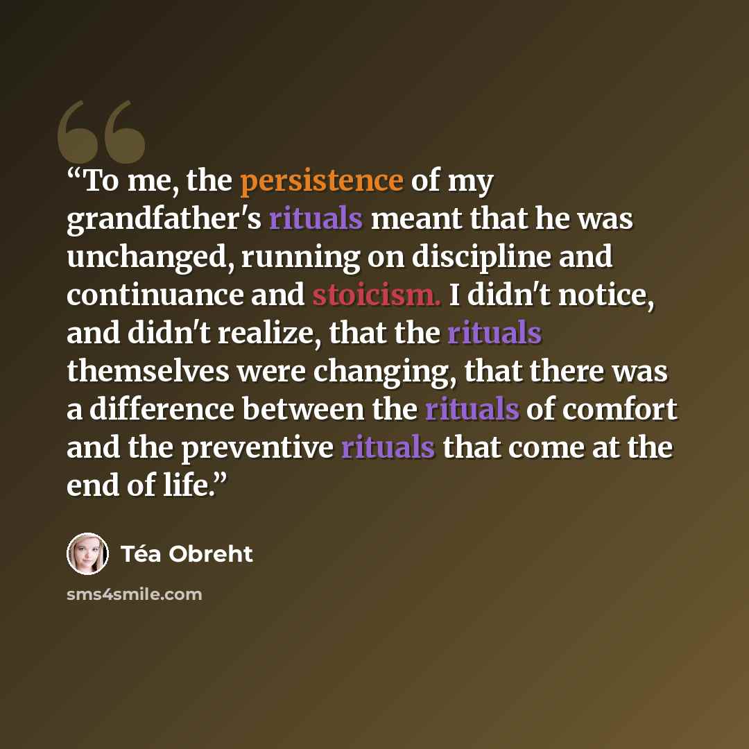 “To me, the persistence of my grandfather's rituals meant that he was unchanged, running on discipline and continuance and stoicism. I didn't notice, and didn't realize, that the rituals themselves were changing, that there was a difference between the rituals of comfort and the preventive rituals…” quote by Téa Obreht