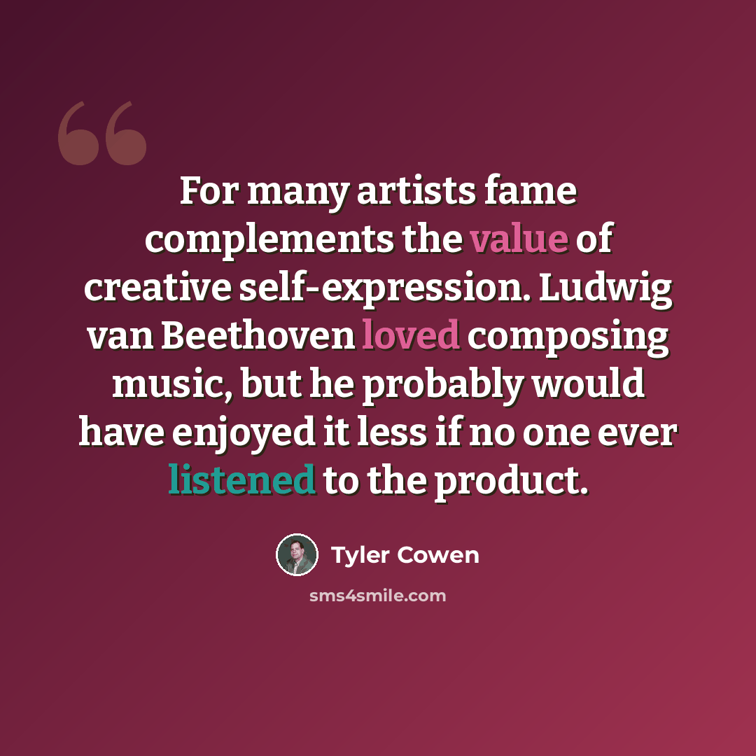 “For many artists fame complements the value of creative self-expression. Ludwig van Beethoven loved composing music, but he probably would have enjoyed it less if no one ever listened to the product.” quote by Tyler Cowen