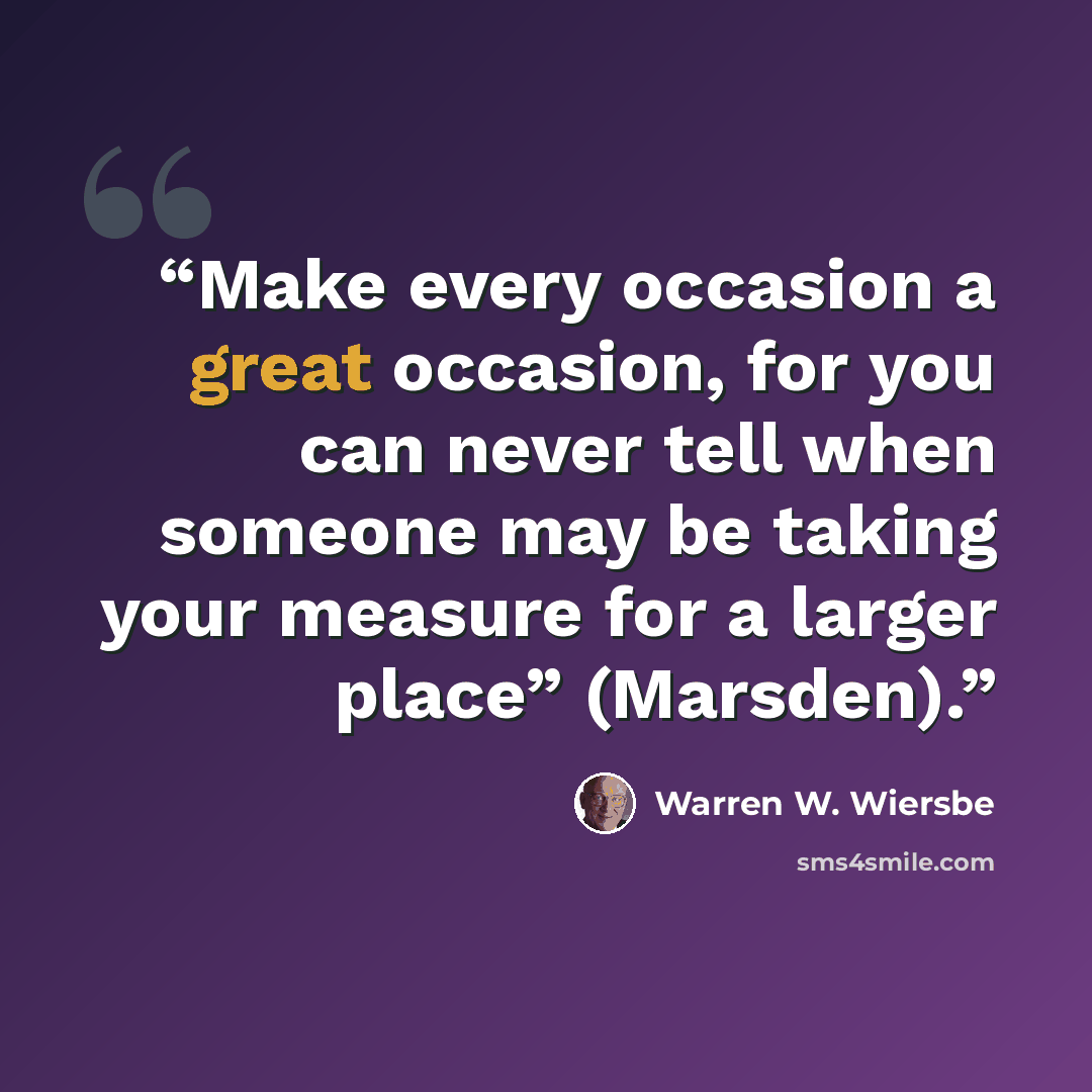 “Make every occasion a great occasion, for you can never tell when someone may be taking your measure for a larger place” (Marsden).” quote by Warren W. Wiersbe