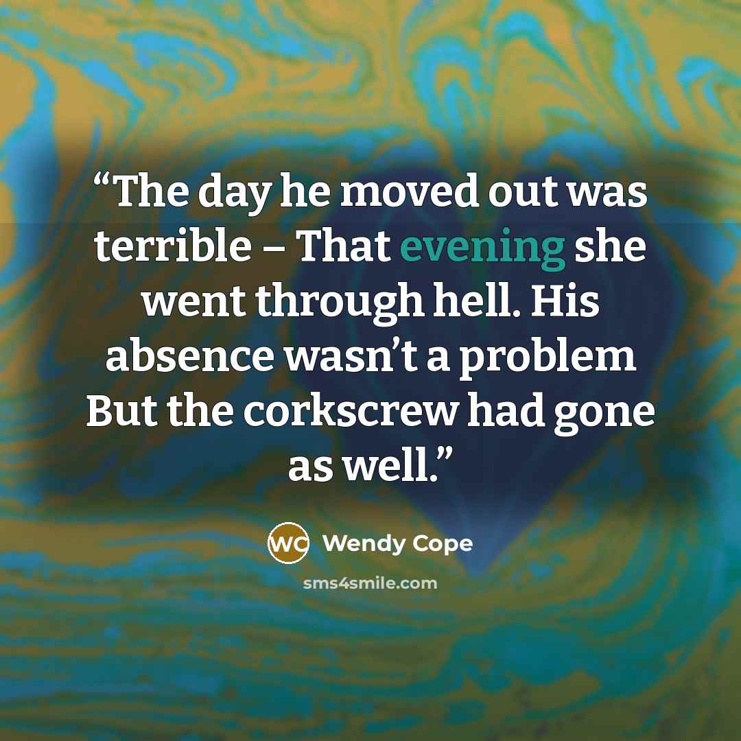 “The day he moved out was terrible – That evening she went through hell. His absence wasn’t a problem But the corkscrew had gone as well.” quote by Wendy Cope