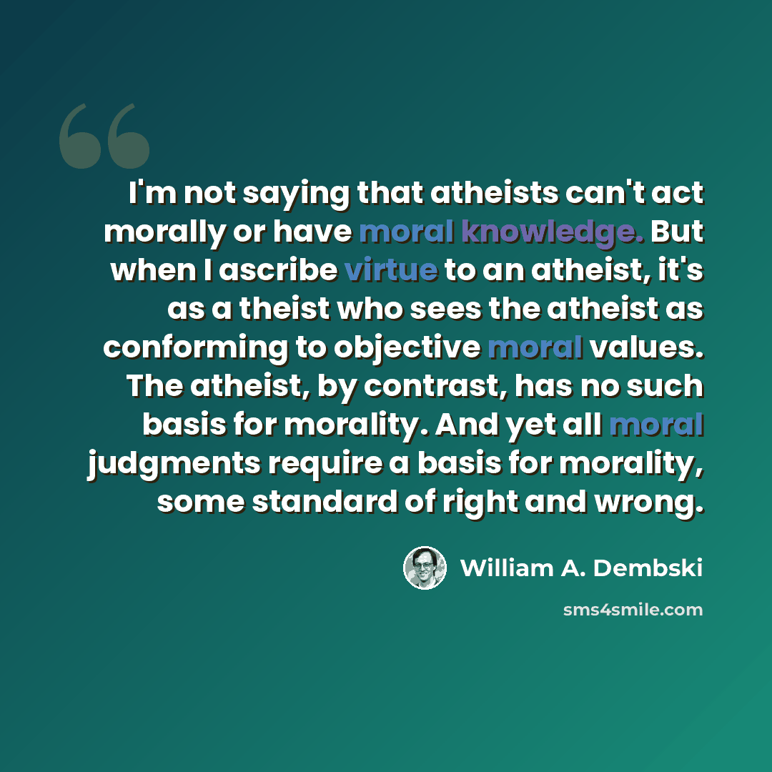 “I'm not saying that atheists can't act morally or have moral knowledge. But when I ascribe virtue to an atheist, it's as a theist who sees the atheist as conforming to objective moral values. The atheist, by contrast, has no such basis for morality. And yet all moral judgments require a basis for…” quote by William A. Dembski