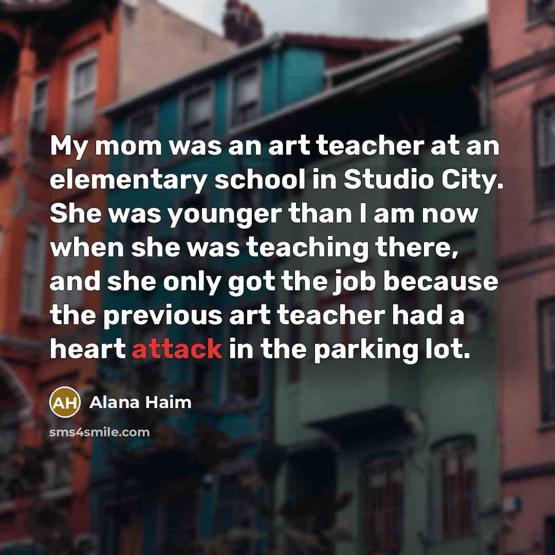 “My mom was an art teacher at an elementary school in Studio City. She was younger than I am now when she was teaching there, and she only got the job because the previous art teacher had a heart attack in the parking lot.” quote by Alana Haim