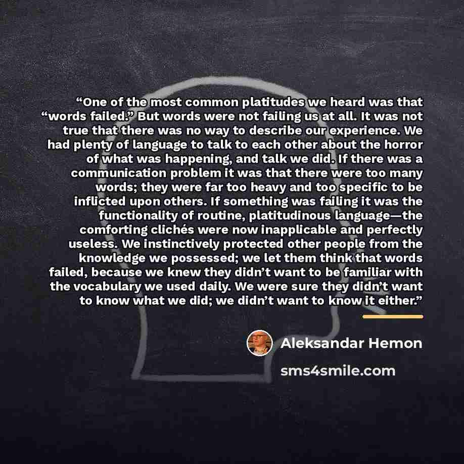 “One of the most common platitudes we heard was that “words failed.” But words were not failing us at all. It was not true that there was no way to describe our experience. We had plenty of language to talk to each other about the horror of what was happening, and talk we did. If there was a…” quote by Aleksandar Hemon