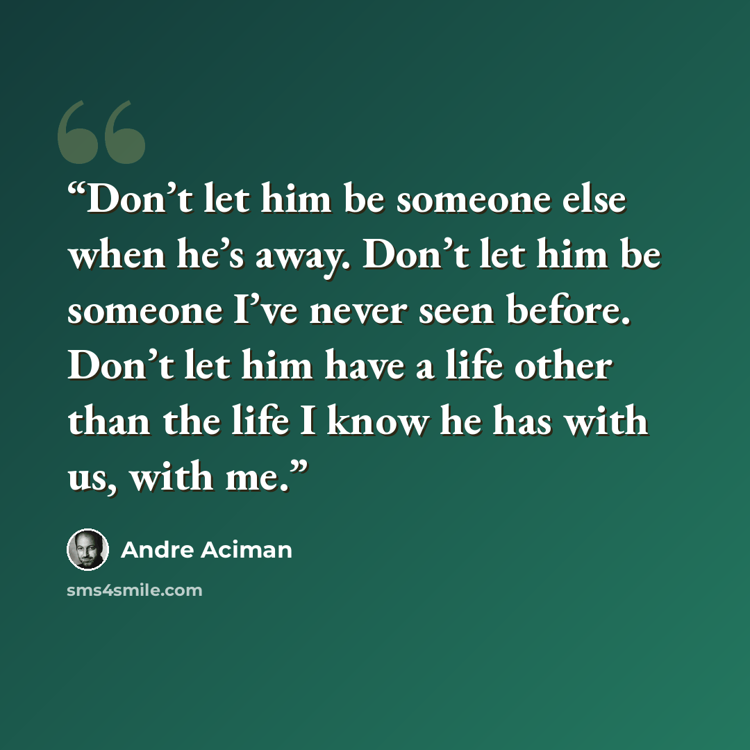 “Don’t let him be someone else when he’s away. Don’t let him be someone I’ve never seen before. Don’t let him have a life other than the life I know he has with us, with me.” quote by André Aciman