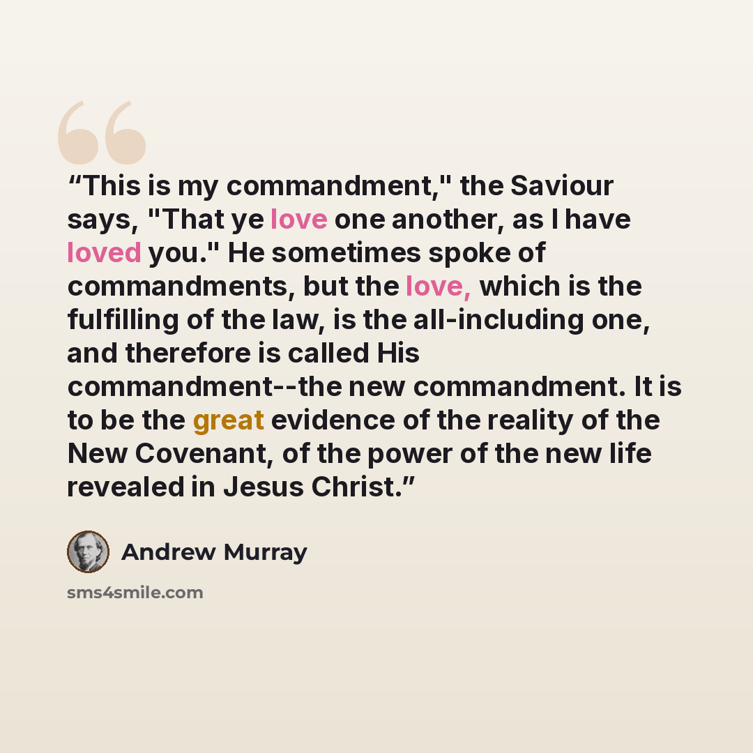 “This is my commandment," the Saviour says, "That ye love one another, as I have loved you." He sometimes spoke of commandments, but the love, which is the fulfilling of the law, is the all-including one, and therefore is called His commandment--the new commandment. It is to be the great evidence…” quote by Andrew Murray