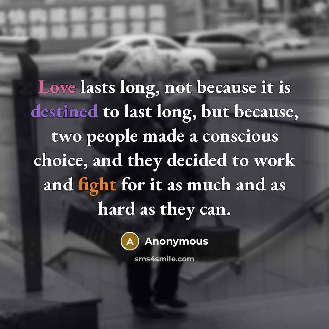 “Love lasts long, not because it is destined to last long, but because, two people made a conscious choice, and they decided to work and fight for it as much and as hard as they can.” quote by Anonymous