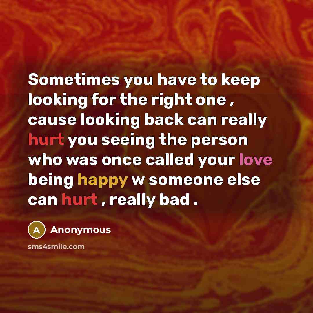“Sometimes you have to keep looking for the right one , cause looking back can really hurt you seeing the person who was once called your love being happy w someone else can hurt , really bad .” quote by Anonymous