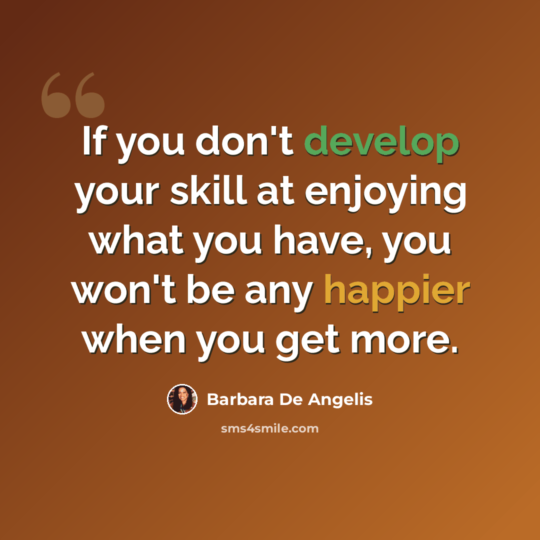 “If you don't develop your skill at enjoying what you have, you won't be any happier when you get more.” quote by Barbara De Angelis
