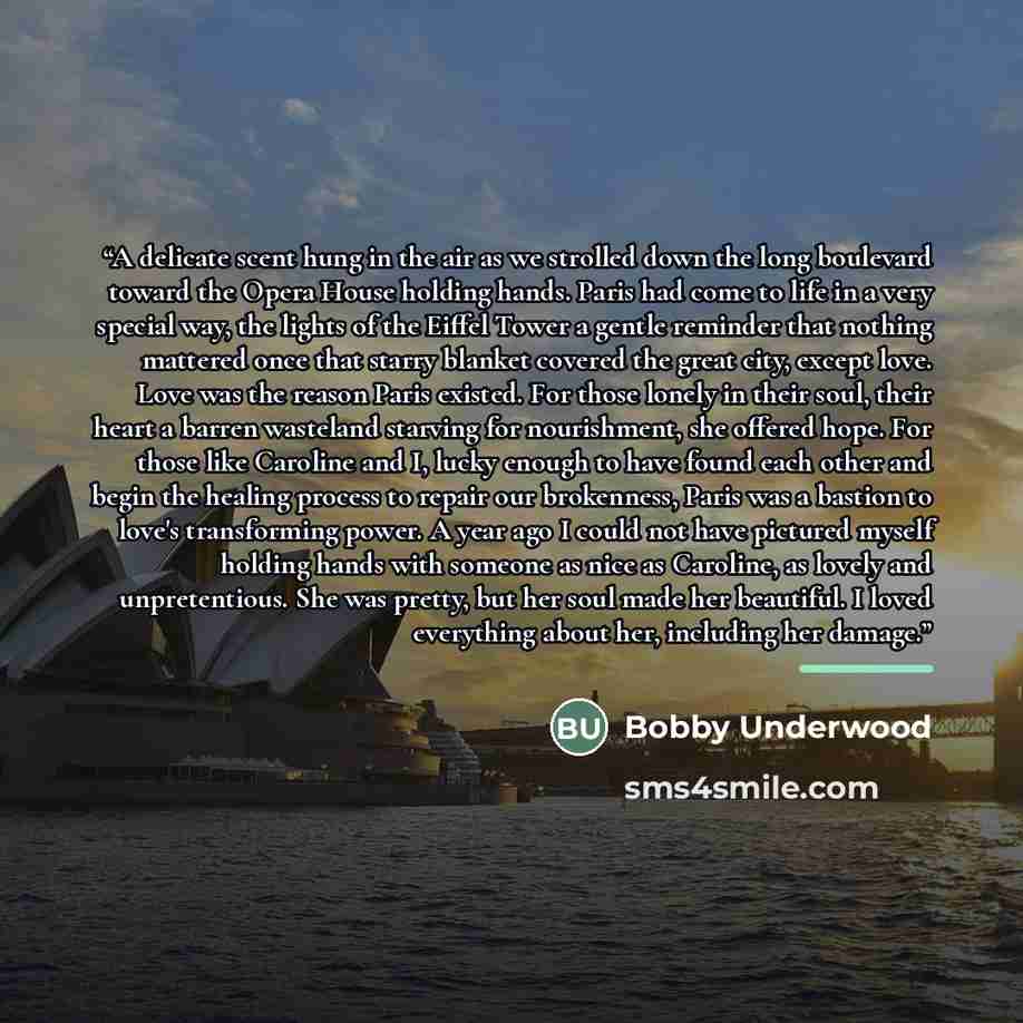 “A delicate scent hung in the air as we strolled down the long boulevard toward the Opera House holding hands. Paris had come to life in a very special way, the lights of the Eiffel Tower a gentle reminder that nothing mattered once that starry blanket covered the great city, except love. Love was…” quote by Bobby Underwood