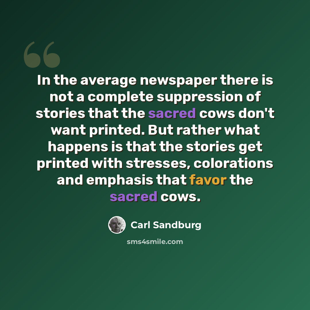 “In the average newspaper there is not a complete suppression of stories that the sacred cows don't want printed. But rather what happens is that the stories get printed with stresses, colorations and emphasis that favor the sacred cows.” quote by Carl Sandburg