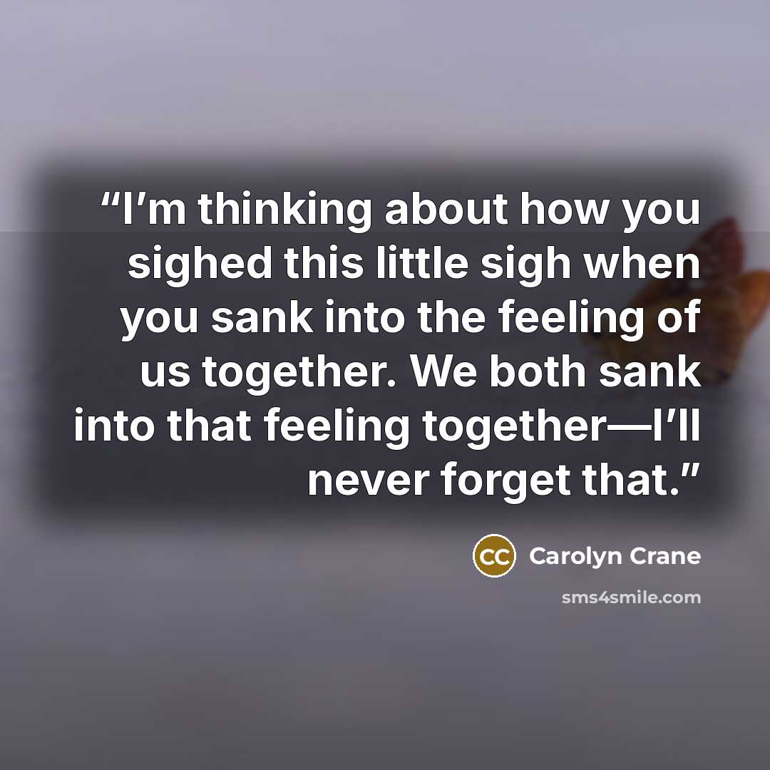 “I’m thinking about how you sighed this little sigh when you sank into the feeling of us together. We both sank into that feeling together—I’ll never forget that.” quote by Carolyn Crane