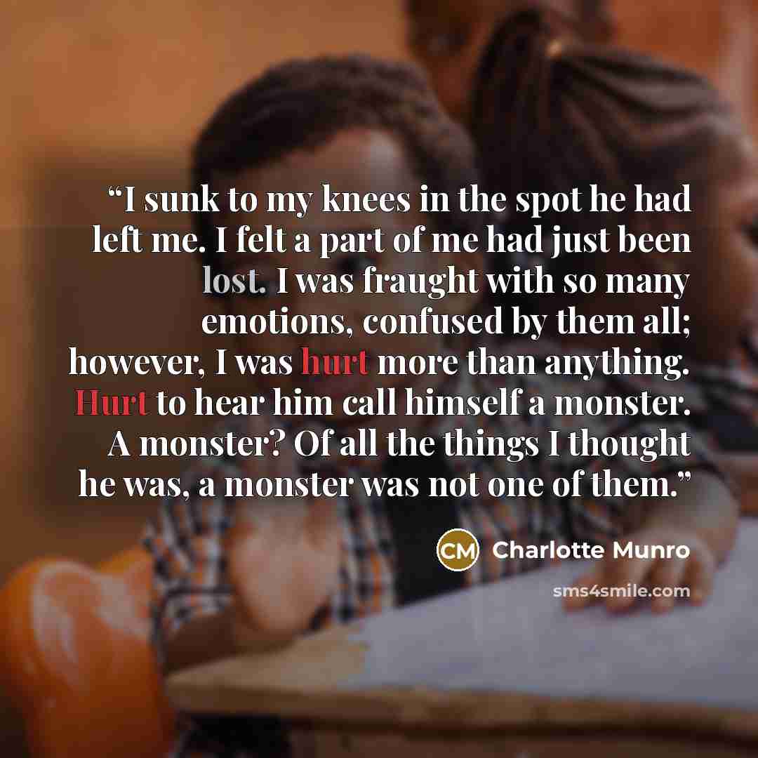 “I sunk to my knees in the spot he had left me. I felt a part of me had just been lost. I was fraught with so many emotions, confused by them all; however, I was hurt more than anything. Hurt to hear him call himself a monster. A monster? Of all the things I thought he was, a monster was not one of…” quote by Charlotte Munro