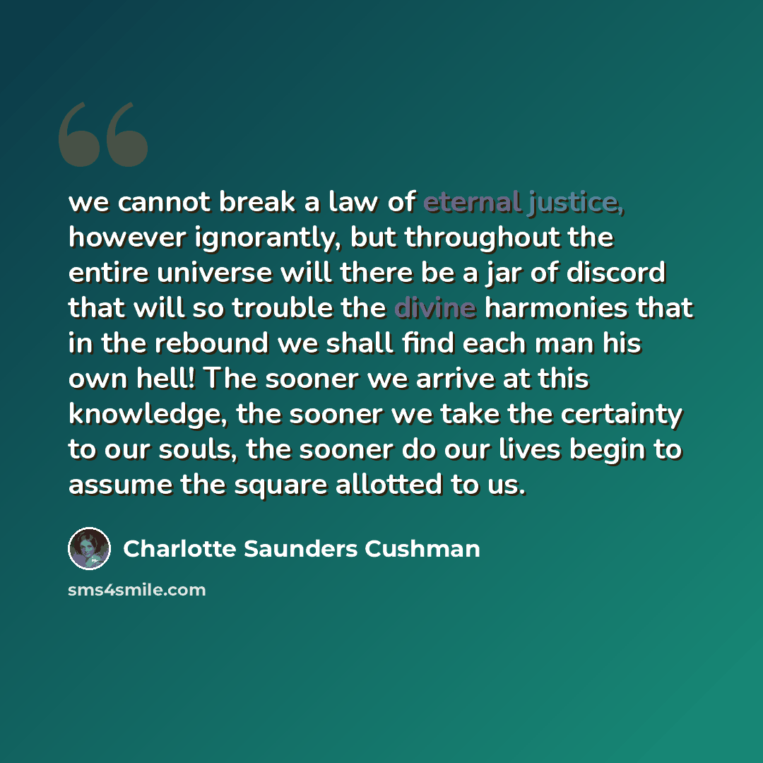 “we cannot break a law of eternal justice, however ignorantly, but throughout the entire universe will there be a jar of discord that will so trouble the divine harmonies that in the rebound we shall find each man his own hell! The sooner we arrive at this knowledge, the sooner we take the…” quote by Charlotte Saunders Cushman