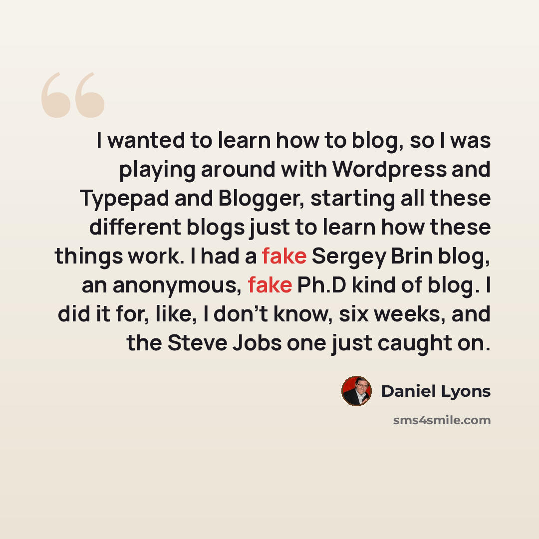 “I wanted to learn how to blog, so I was playing around with Wordpress and Typepad and Blogger, starting all these different blogs just to learn how these things work. I had a fake Sergey Brin blog, an anonymous, fake Ph.D kind of blog. I did it for, like, I don't know, six weeks, and the Steve…” quote by Daniel Lyons