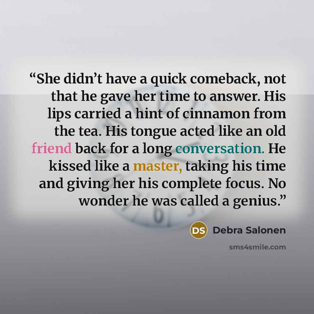 “She didn’t have a quick comeback, not that he gave her time to answer. His lips carried a hint of cinnamon from the tea. His tongue acted like an old friend back for a long conversation. He kissed like a master, taking his time and giving her his complete focus. No wonder he was called a genius.” quote by Debra Salonen