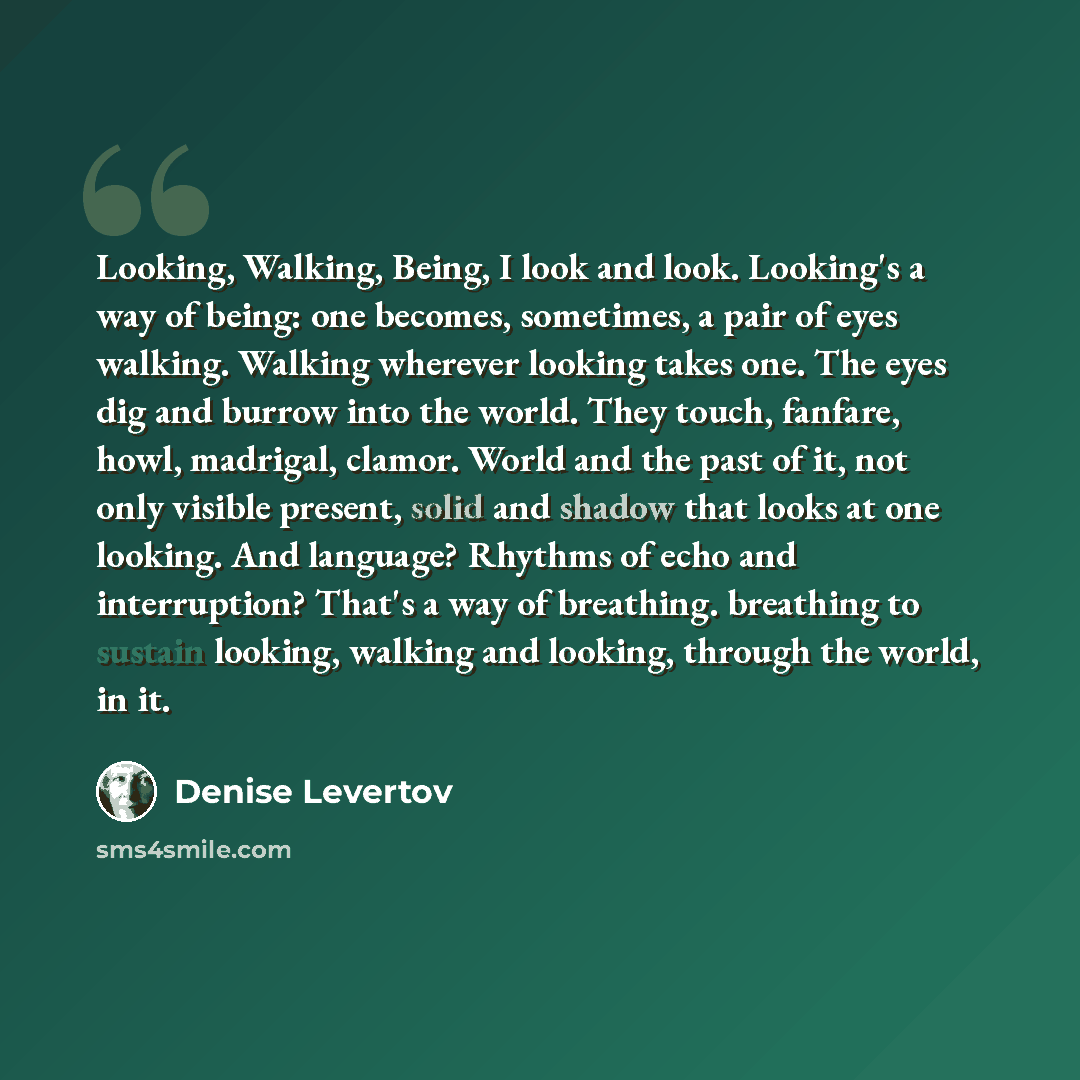 “Looking, Walking, Being, I look and look. Looking's a way of being: one becomes, sometimes, a pair of eyes walking. Walking wherever looking takes one. The eyes dig and burrow into the world. They touch, fanfare, howl, madrigal, clamor. World and the past of it, not only visible present, solid and…” quote by Denise Levertov