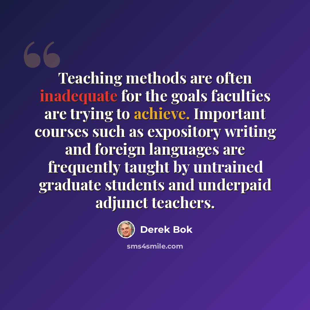 “Teaching methods are often inadequate for the goals faculties are trying to achieve. Important courses such as expository writing and foreign languages are frequently taught by untrained graduate students and underpaid adjunct teachers.” quote by Derek Bok