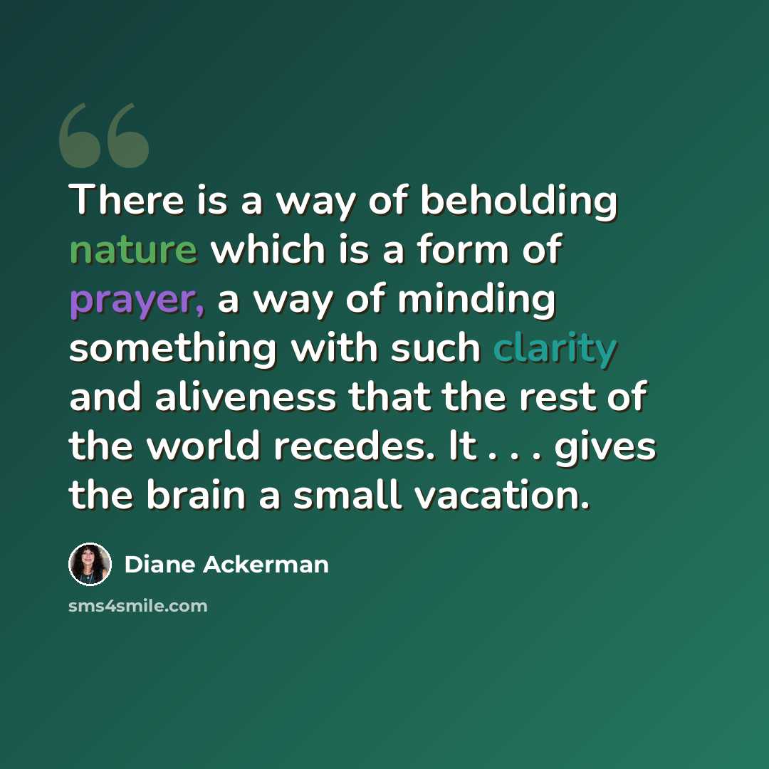 “There is a way of beholding nature which is a form of prayer, a way of minding something with such clarity and aliveness that the rest of the world recedes. It . . . gives the brain a small vacation.” quote by Diane Ackerman