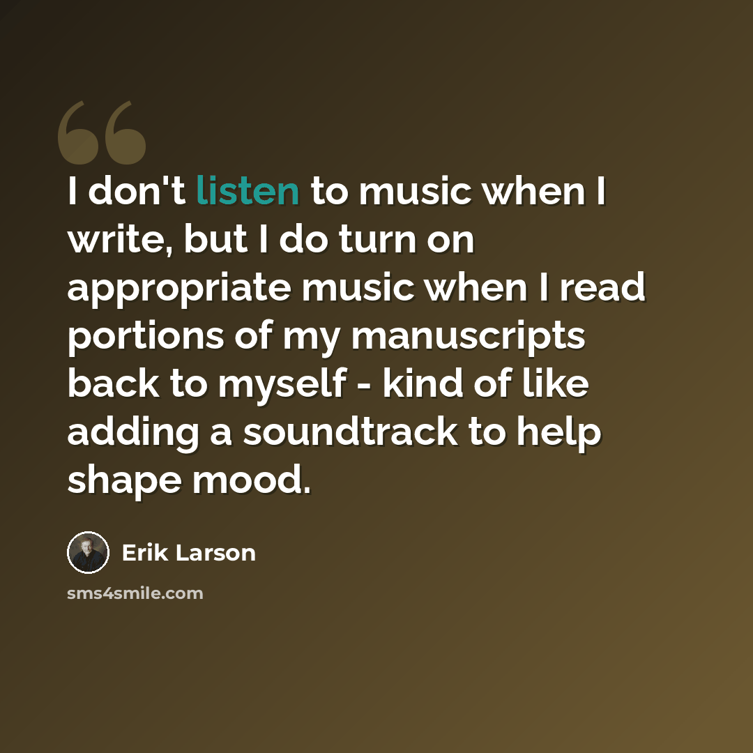 “I don't listen to music when I write, but I do turn on appropriate music when I read portions of my manuscripts back to myself - kind of like adding a soundtrack to help shape mood.” quote by Erik Larson