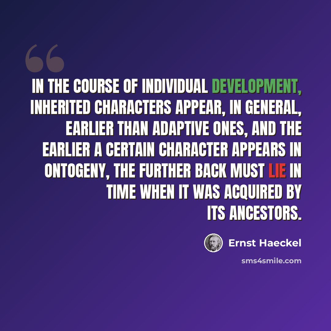 “In the course of individual development, inherited characters appear, in general, earlier than adaptive ones, and the earlier a certain character appears in ontogeny, the further back must lie in time when it was acquired by its ancestors.” quote by Ernst Haeckel