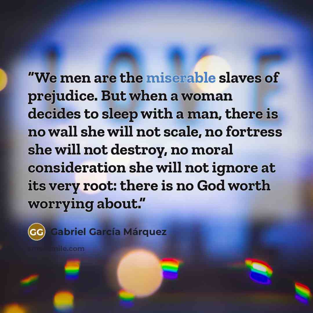 “We men are the miserable slaves of prejudice. But when a woman decides to sleep with a man, there is no wall she will not scale, no fortress she will not destroy, no moral consideration she will not ignore at its very root: there is no God worth worrying about.” quote by Gabriel García Márquez