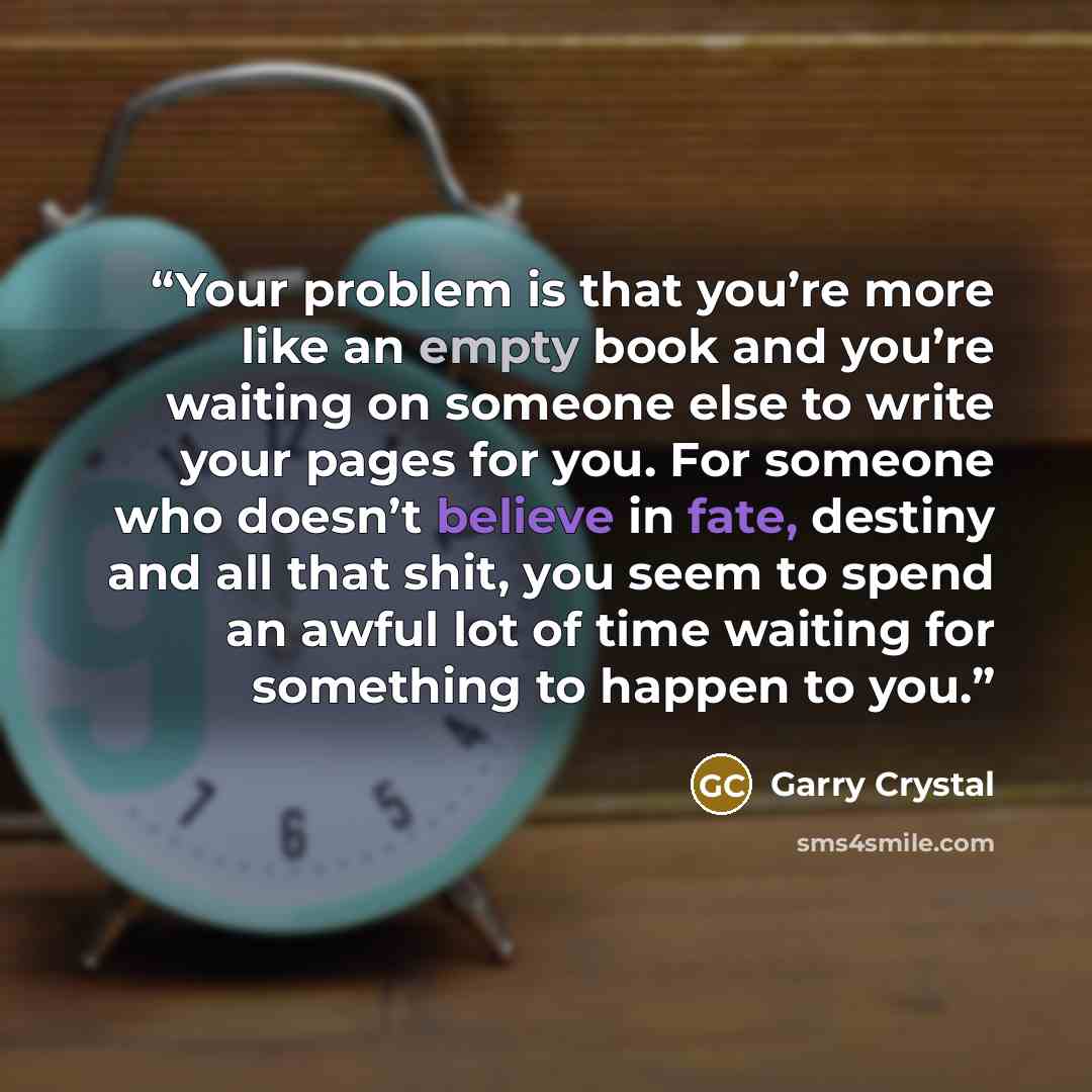“Your problem is that you’re more like an empty book and you’re waiting on someone else to write your pages for you. For someone who doesn’t believe in fate, destiny and all that shit, you seem to spend an awful lot of time waiting for something to happen to you.” quote by Garry Crystal