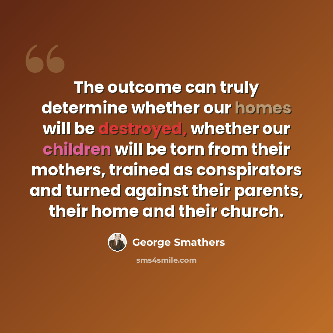 “The outcome can truly determine whether our homes will be destroyed, whether our children will be torn from their mothers, trained as conspirators and turned against their parents, their home and their church.” quote by George Smathers