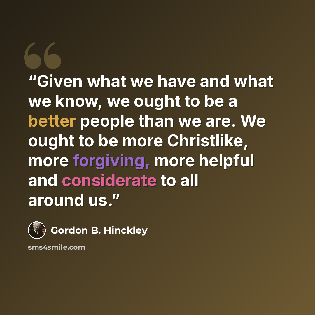 “Given what we have and what we know, we ought to be a better people than we are. We ought to be more Christlike, more forgiving, more helpful and considerate to all around us.” quote by Gordon B. Hinckley