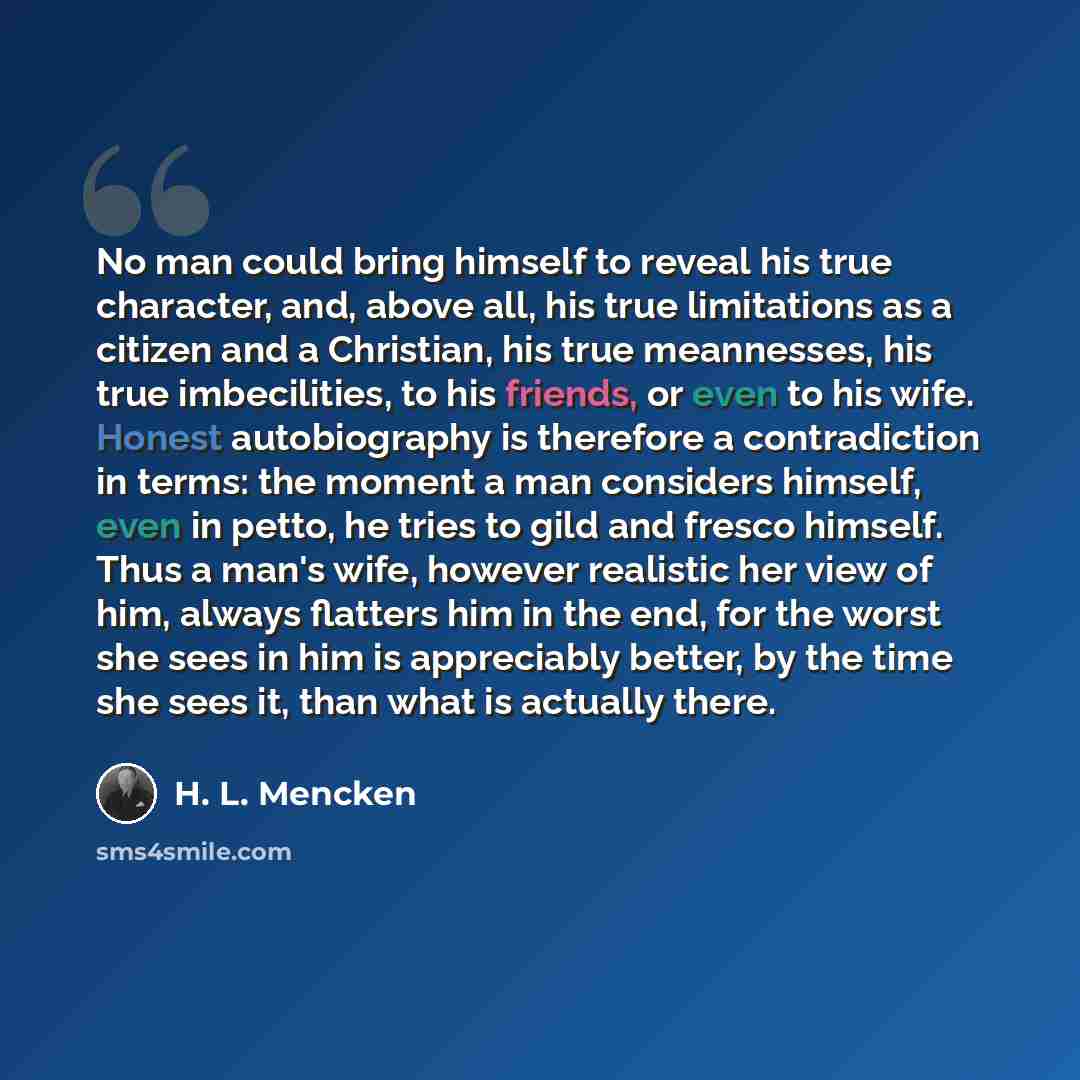 “No man could bring himself to reveal his true character, and, above all, his true limitations as a citizen and a Christian, his true meannesses, his true imbecilities, to his friends, or even to his wife. Honest autobiography is therefore a contradiction in terms: the moment a man considers…” quote by H. L. Mencken