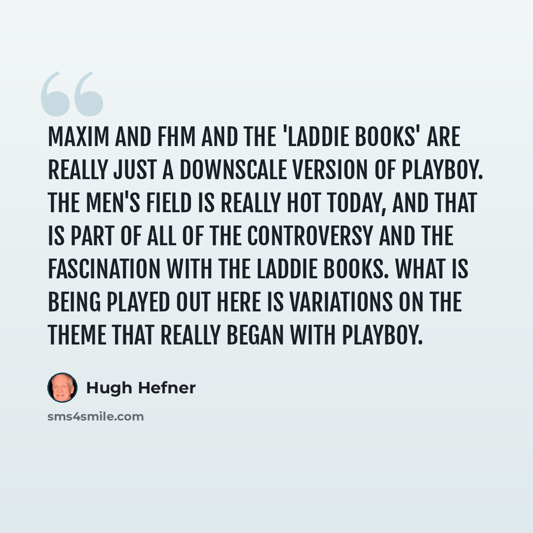 “Maxim and FHM and the 'laddie books' are really just a downscale version of Playboy. The men's field is really hot today, and that is part of all of the controversy and the fascination with the laddie books. What is being played out here is variations on the theme that really began with Playboy.” quote by Hugh Hefner